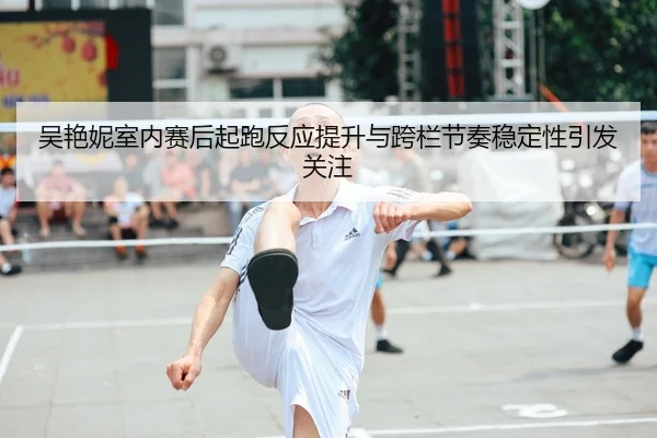 吴艳妮室内赛后起跑反应提升与跨栏节奏稳定性引发关注